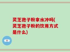 灵芝孢子粉拿水冲吗(灵芝孢子粉的饮用方式是什么)