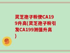 灵芝孢子粉使CA199升高(灵芝孢子粉引发CA199测值升高)