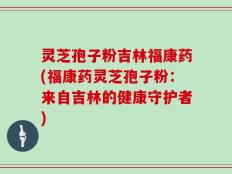 灵芝孢子粉吉林福康药(福康药灵芝孢子粉：来自吉林的健康守护者)