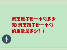 灵芝孢子粉一小勺多少克(灵芝孢子粉一小勺的重量是多少？)