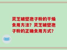 灵芝破壁孢子粉的干燥食用方法？灵芝破壁孢子粉的正确食用方式？
