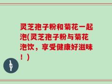 灵芝孢子粉和菊花一起泡(灵芝孢子粉与菊花泡饮，享受健康好滋味！)