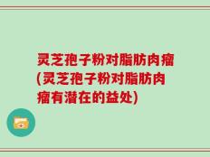 灵芝孢子粉对脂肪肉瘤(灵芝孢子粉对脂肪肉瘤有潜在的益处)