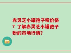 赤灵芝小罐孢子粉价格？了解赤灵芝小罐孢子粉的市场行情？