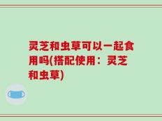 灵芝和虫草可以一起食用吗(搭配使用：灵芝和虫草)
