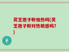 灵芝孢子粉怕热吗(灵芝孢子粉对热敏感吗？)