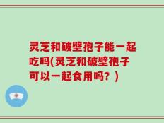 灵芝和破壁孢子能一起吃吗(灵芝和破壁孢子可以一起食用吗？)
