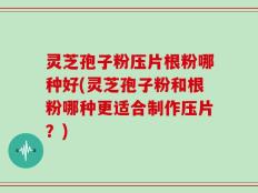 灵芝孢子粉压片根粉哪种好(灵芝孢子粉和根粉哪种更适合制作压片？)