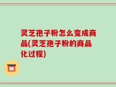 灵芝孢子粉怎么变成商品(灵芝孢子粉的商品化过程)