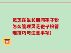 灵芝在生长期间孢子粉怎么管理灵芝孢子粉管理技巧与注意事项)