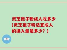 灵芝孢子粉成人吃多少(灵芝孢子粉适宜成人的摄入量是多少？)
