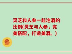 灵芝和人参一起泡酒的比例(灵芝与人参，完美搭配，打造美酒。)