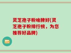 灵芝孢子粉啥牌好(灵芝孢子粉排行榜，为您推荐好品牌)