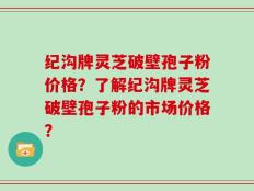 纪沟牌灵芝破壁孢子粉价格？了解纪沟牌灵芝破壁孢子粉的市场价格？