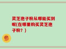 灵芝孢子粉从哪能买到呢(在哪里购买灵芝孢子粉？)