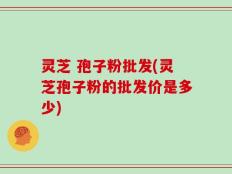 灵芝 孢子粉批发(灵芝孢子粉的批发价是多少)