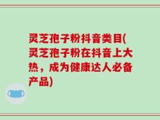 灵芝孢子粉抖音类目(灵芝孢子粉在抖音上大热，成为健康达人必备产品)