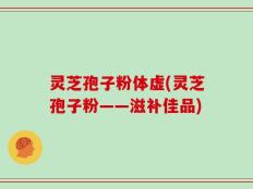 灵芝孢子粉体虚(灵芝孢子粉——滋补佳品)