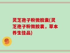 灵芝孢子粉微胶囊(灵芝孢子粉微胶囊，草本养生佳品)