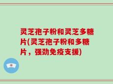 灵芝孢子粉和灵芝多糖片(灵芝孢子粉和多糖片，强劲免疫支援)