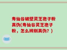 寿仙谷破壁灵芝孢子粉真伪(寿仙谷灵芝孢子粉，怎么辨别真伪？)