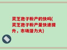 灵芝孢子粉产的快吗(灵芝孢子粉产量快速提升，市场潜力大)