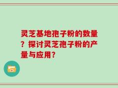灵芝基地孢子粉的数量？探讨灵芝孢子粉的产量与应用？