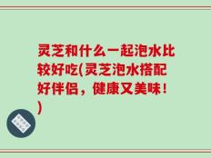 灵芝和什么一起泡水比较好吃(灵芝泡水搭配好伴侣，健康又美味！)