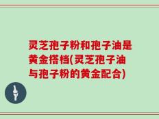 灵芝孢子粉和孢子油是黄金搭档(灵芝孢子油与孢子粉的黄金配合)