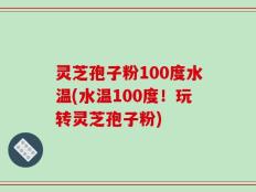 灵芝孢子粉100度水温(水温100度！玩转灵芝孢子粉)