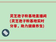 灵芝孢子粉基地直播间(灵芝孢子粉基地实时分享，助力健康养生)