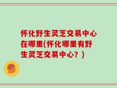 怀化野生灵芝交易中心在哪里(怀化哪里有野生灵芝交易中心？)