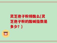 灵芝孢子粉排酸么(灵芝孢子粉的酸碱指数是多少？)