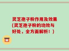灵芝孢子粉作用及效果(灵芝孢子粉的功效与好处，全方面解析！)