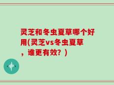 灵芝和冬虫夏草哪个好用(灵芝vs冬虫夏草，谁更有效？)