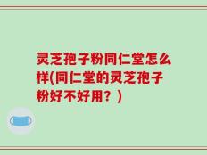 灵芝孢子粉同仁堂怎么样(同仁堂的灵芝孢子粉好不好用？)