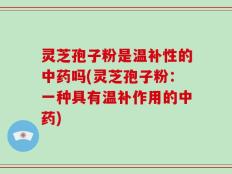灵芝孢子粉是温补性的中药吗(灵芝孢子粉：一种具有温补作用的中药)