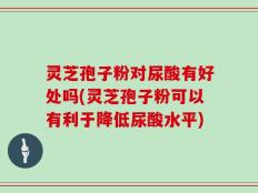 灵芝孢子粉对尿酸有好处吗(灵芝孢子粉可以有利于降低尿酸水平)
