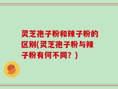 灵芝孢子粉和辣子粉的区别(灵芝孢子粉与辣子粉有何不同？)