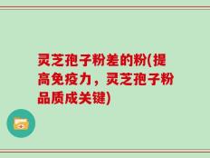 灵芝孢子粉差的粉(提高免疫力，灵芝孢子粉品质成关键)