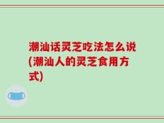 潮汕话灵芝吃法怎么说(潮汕人的灵芝食用方式)