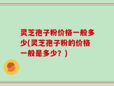 灵芝孢子粉价格一般多少(灵芝孢子粉的价格一般是多少？)