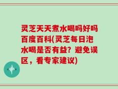 灵芝天天煮水喝吗好吗百度百科(灵芝每日泡水喝是否有益？避免误区，看专家建议)
