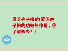 灵芝孢子粉哈(灵芝孢子粉的功效与作用，你了解多少？)