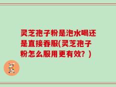 灵芝孢子粉是泡水喝还是直接吞服(灵芝孢子粉怎么服用更有效？)