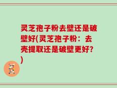 灵芝孢子粉去壁还是破壁好(灵芝孢子粉：去壳提取还是破壁更好？)