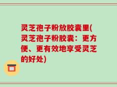 灵芝孢子粉放胶囊里(灵芝孢子粉胶囊：更方便、更有效地享受灵芝的好处)