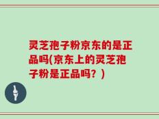 灵芝孢子粉京东的是正品吗(京东上的灵芝孢子粉是正品吗？)