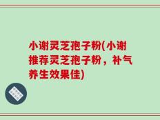 小谢灵芝孢子粉(小谢推荐灵芝孢子粉，补气养生效果佳)
