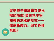 灵芝孢子粉加黄芪泡水喝的功效(灵芝孢子粉和黄芪泡水的功效——提高免疫力、调节身体机能)